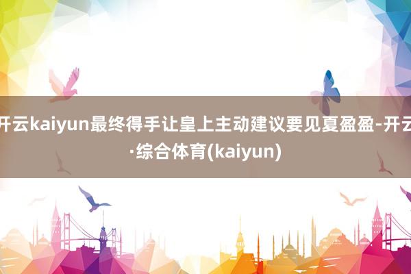 开云kaiyun最终得手让皇上主动建议要见夏盈盈-开云·综合体育(kaiyun)