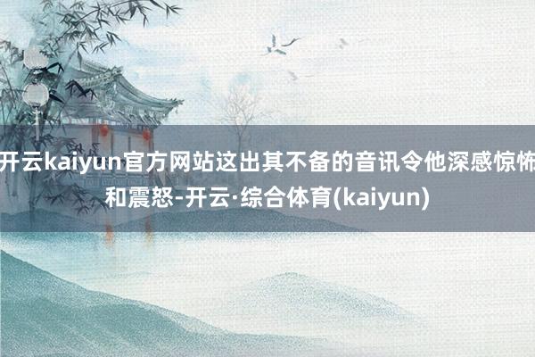 开云kaiyun官方网站这出其不备的音讯令他深感惊怖和震怒-开云·综合体育(kaiyun)