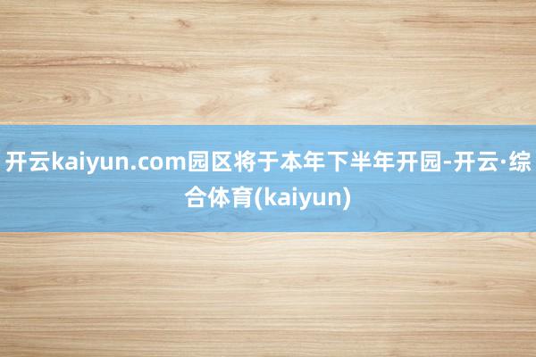 开云kaiyun.com园区将于本年下半年开园-开云·综合体育(kaiyun)