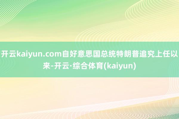 开云kaiyun.com自好意思国总统特朗普追究上任以来-开云·综合体育(kaiyun)