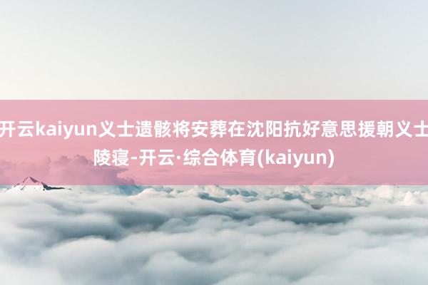 开云kaiyun义士遗骸将安葬在沈阳抗好意思援朝义士陵寝-开云·综合体育(kaiyun)