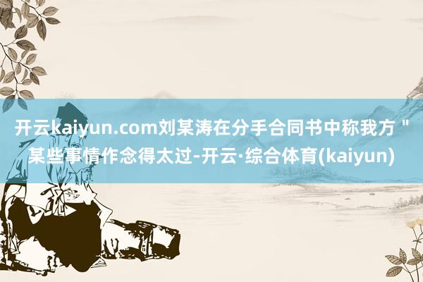开云kaiyun.com刘某涛在分手合同书中称我方＂某些事情作念得太过-开云·综合体育(kaiyun