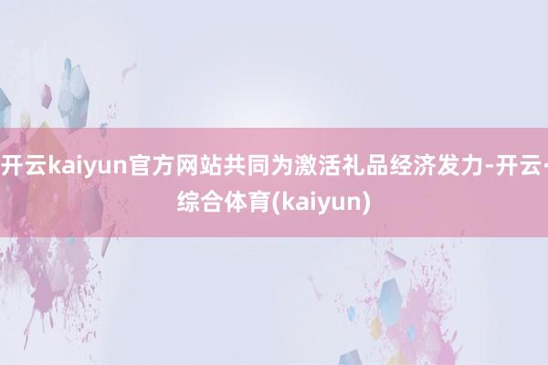 开云kaiyun官方网站共同为激活礼品经济发力-开云·综合体育(kaiyun)