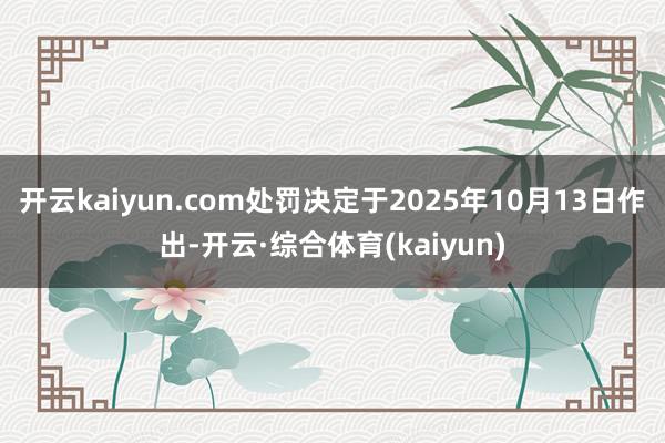 开云kaiyun.com处罚决定于2025年10月13日作出-开云·综合体育(kaiyun)