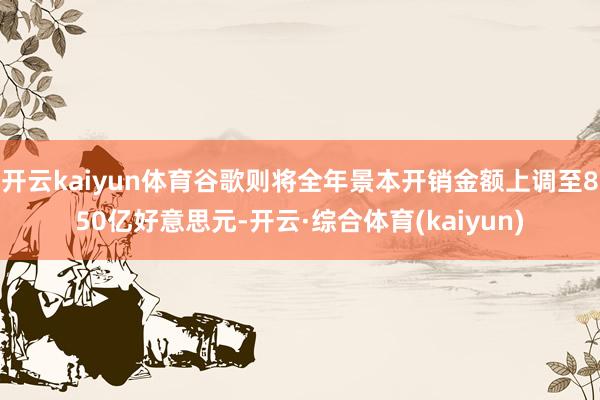 开云kaiyun体育谷歌则将全年景本开销金额上调至850亿好意思元-开云·综合体育(kaiyun)
