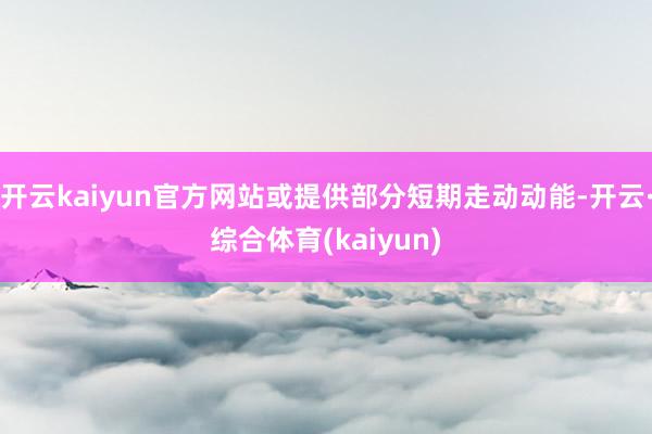 开云kaiyun官方网站或提供部分短期走动动能-开云·综合体育(kaiyun)