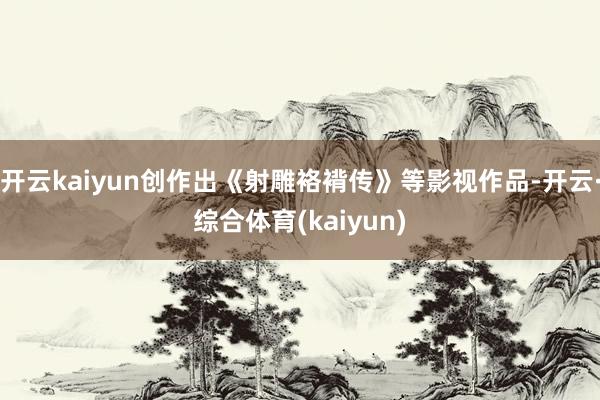 开云kaiyun创作出《射雕袼褙传》等影视作品-开云·综合体育(kaiyun)