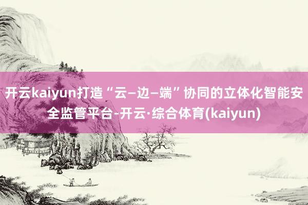 开云kaiyun打造“云—边—端”协同的立体化智能安全监管平台-开云·综合体育(kaiyun)
