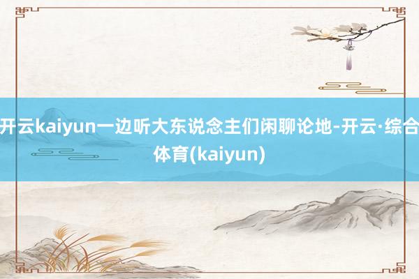 开云kaiyun一边听大东说念主们闲聊论地-开云·综合体育(kaiyun)