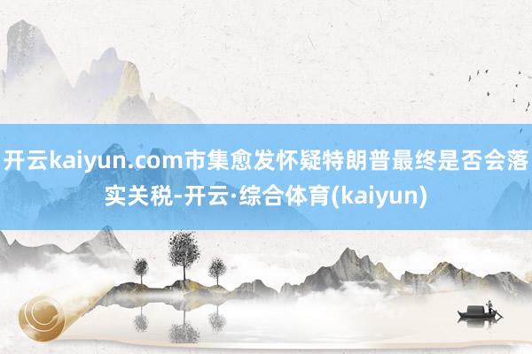 开云kaiyun.com市集愈发怀疑特朗普最终是否会落实关税-开云·综合体育(kaiyun)